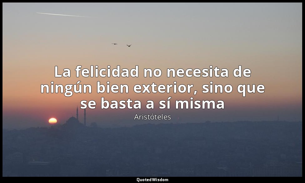 La felicidad no necesita de ningún bien exterior, sino que se basta a sí misma — Aristóteles