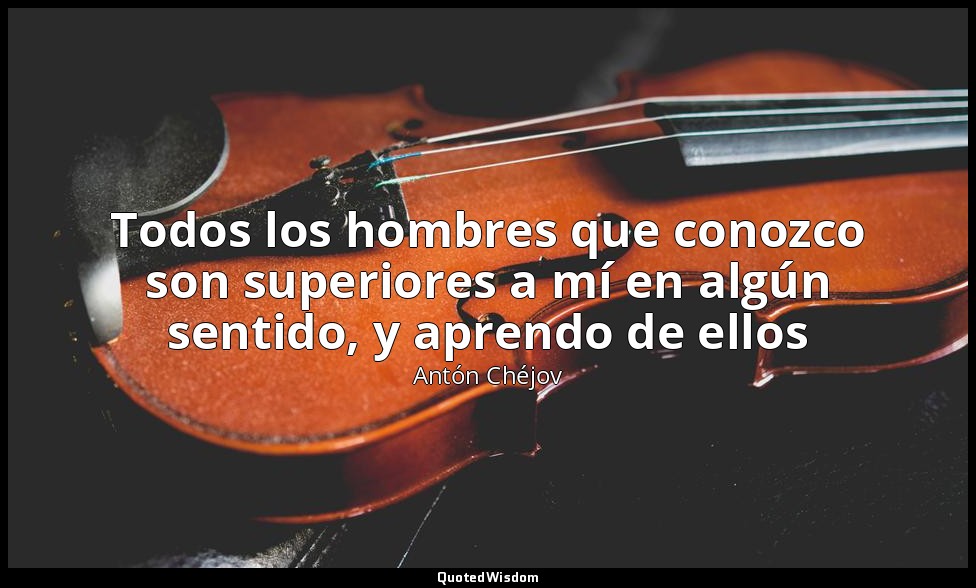 Todos los hombres que conozco son superiores a mí en algún sentido, y aprendo de — Antón Chéjov