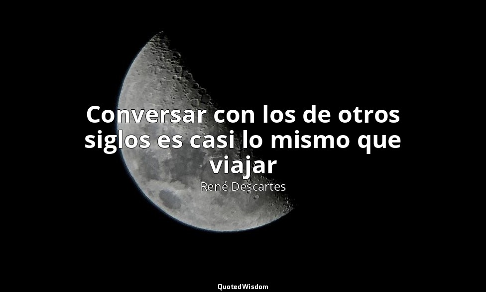 Conversar con los de otros siglos es casi lo mismo que viajar — René Descartes