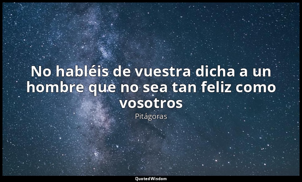 No habléis de vuestra dicha a un hombre que no sea tan feliz como vosotros — Pitágoras