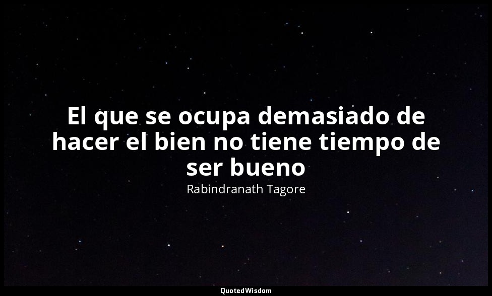 El que se ocupa demasiado de hacer el bien no tiene tiempo de ser bueno — Rabindranath Tagore