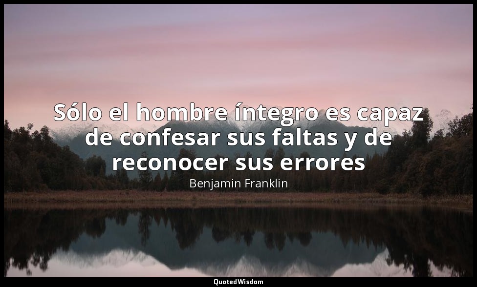 Sólo el hombre íntegro es capaz de confesar sus faltas y de reconocer sus errore — Benjamin Franklin