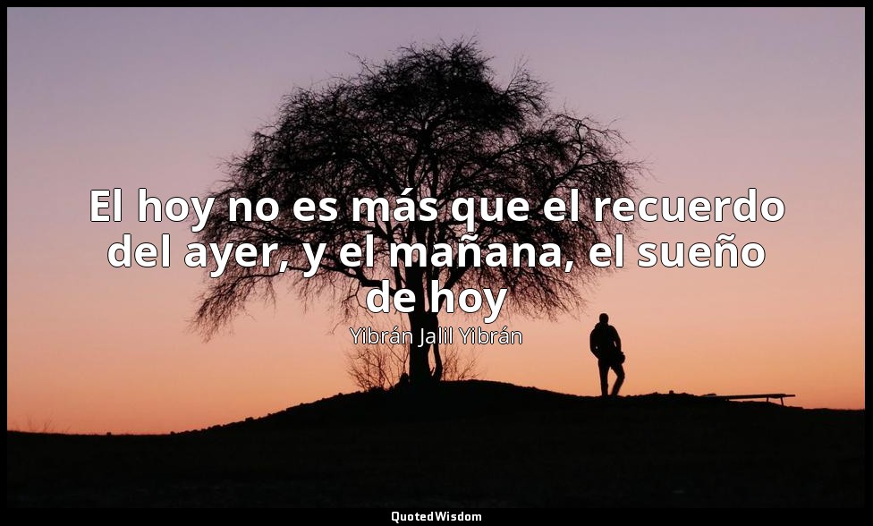 El hoy no es más que el recuerdo del ayer, y el mañana, el sueño de hoy — Yibrán Jalil Yibrán