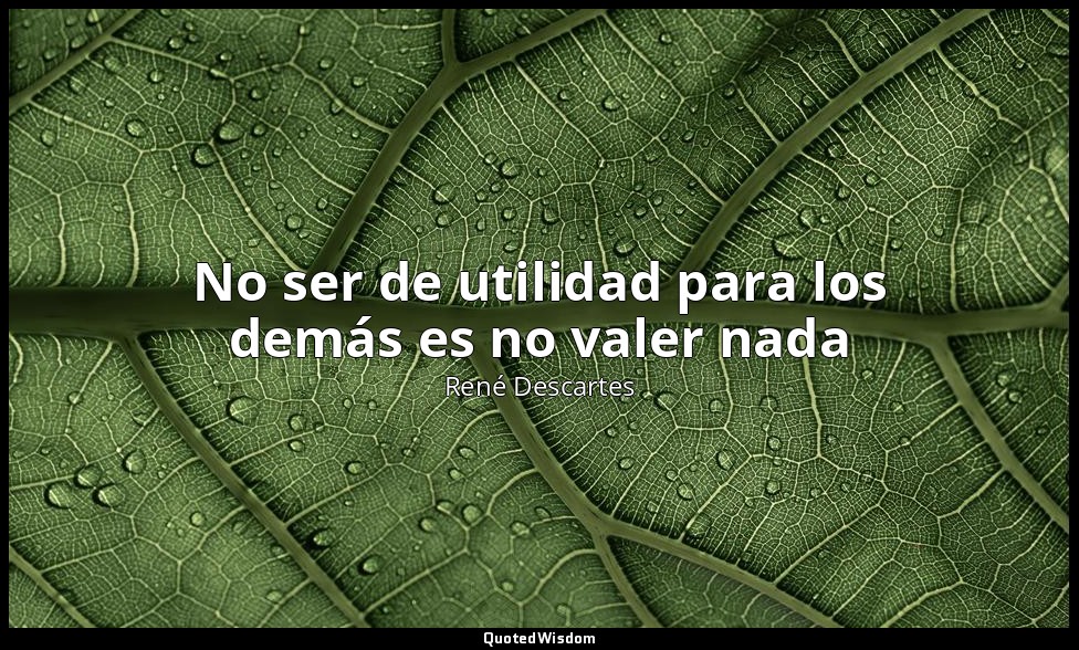 No ser de utilidad para los demás es no valer nada — René Descartes