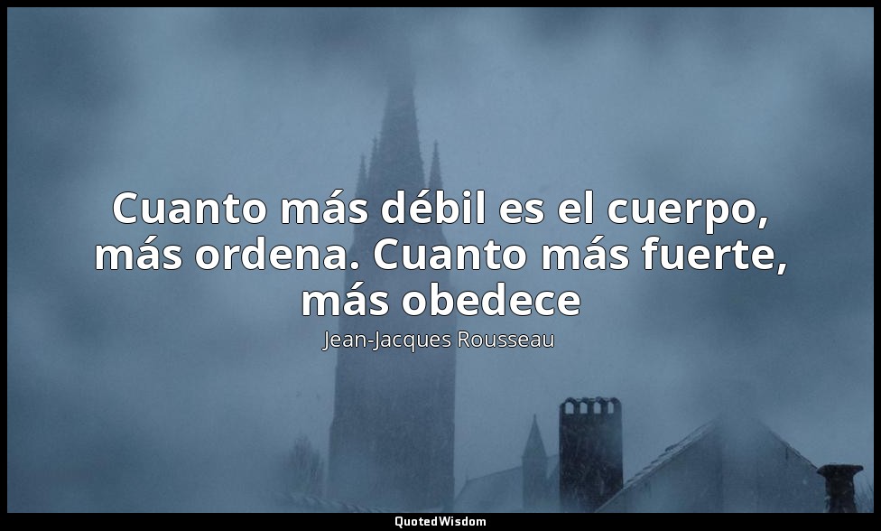 Cuanto más débil es el cuerpo, más ordena. Cuanto más fuerte, más obedece — Jean-Jacques Rousseau
