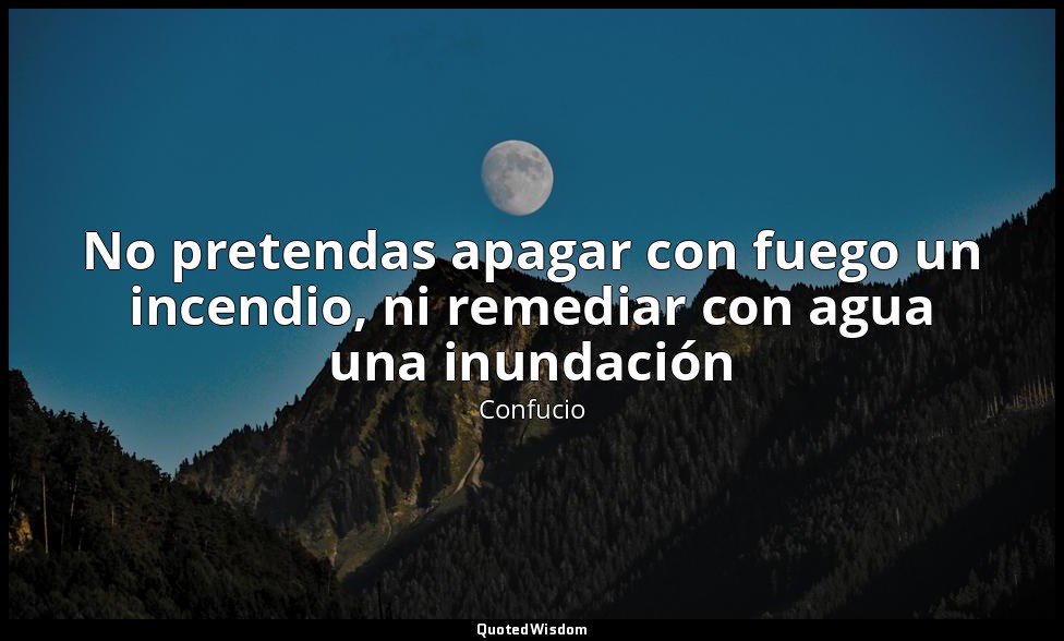 No pretendas apagar con fuego un incendio, ni remediar con agua una inundación — Confucio