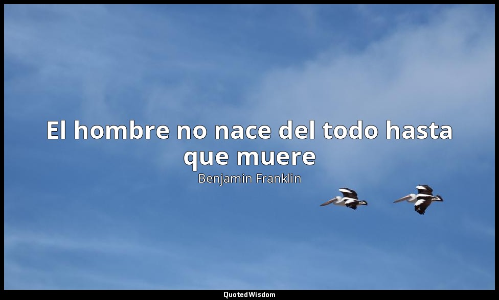 El hombre no nace del todo hasta que muere — Benjamin Franklin