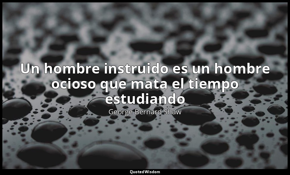 Un hombre instruido es un hombre ocioso que mata el tiempo estudiando — George Bernard Shaw