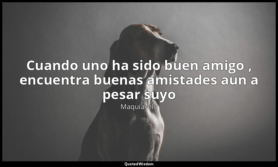 Cuando uno ha sido buen amigo , encuentra buenas amistades aun a pesar suyo — Maquiavelo