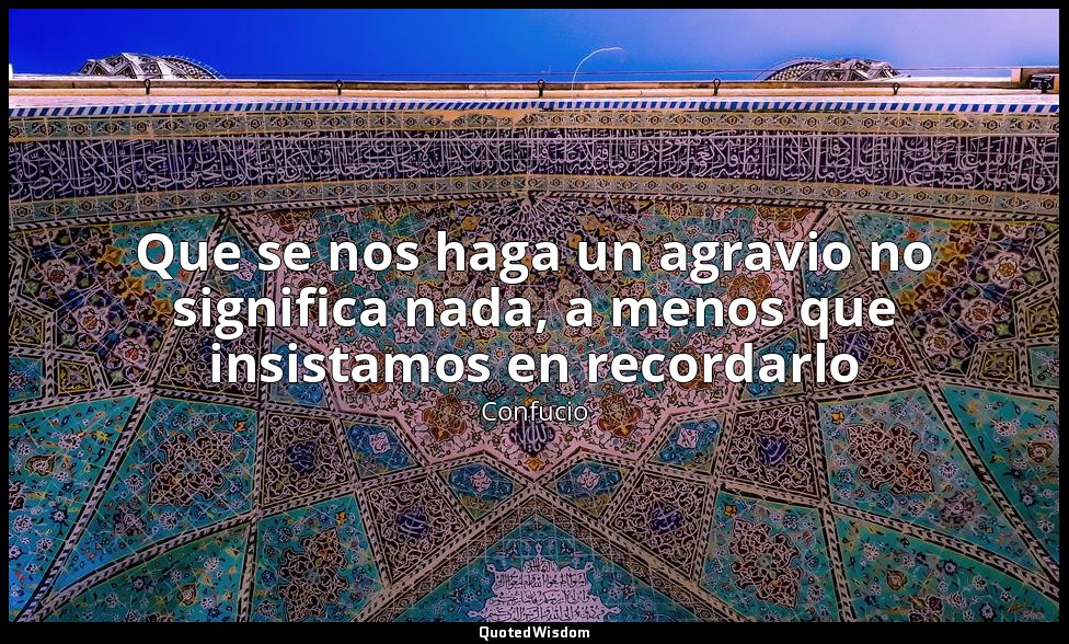 Que se nos haga un agravio no significa nada, a menos que insistamos en recordar — Confucio