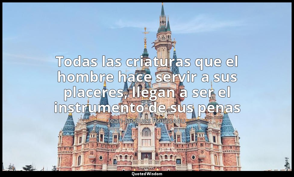 Todas las criaturas que el hombre hace servir a sus placeres, llegan a ser el in — Jean-Jacques Rousseau