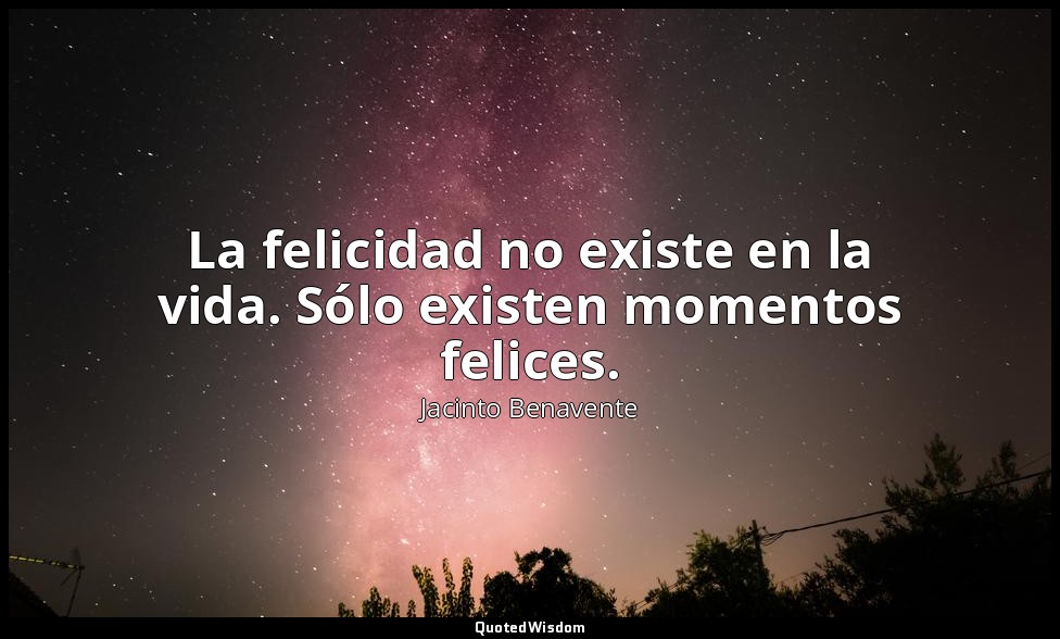 La felicidad no existe en la vida. Sólo existen momentos felices. — Jacinto Benavente