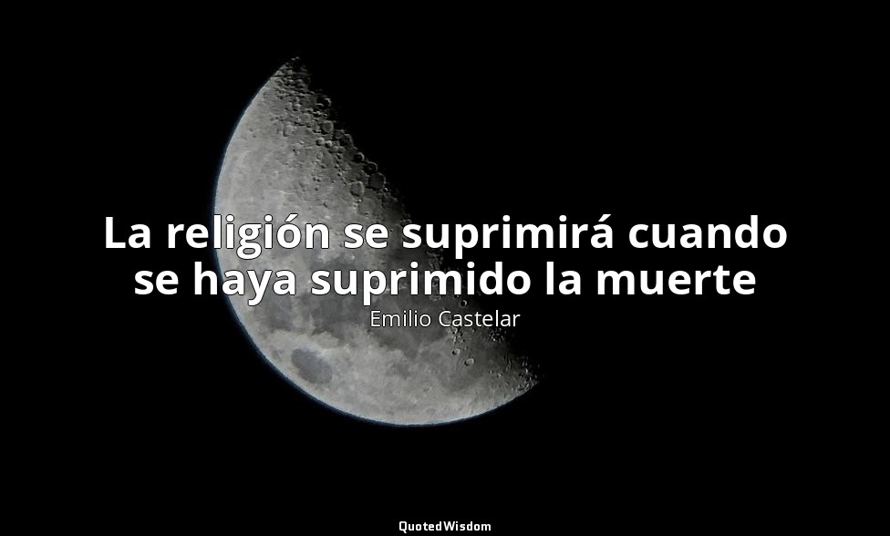 La religión se suprimirá cuando se haya suprimido la muerte — Emilio Castelar