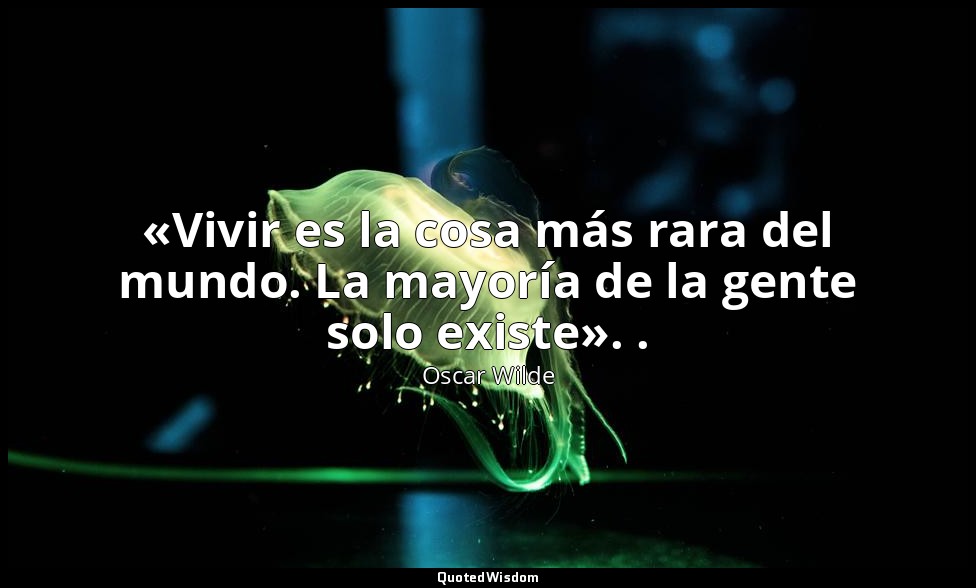 «Vivir es la cosa más rara del mundo. La mayoría de la gente solo existe». . — Oscar Wilde
