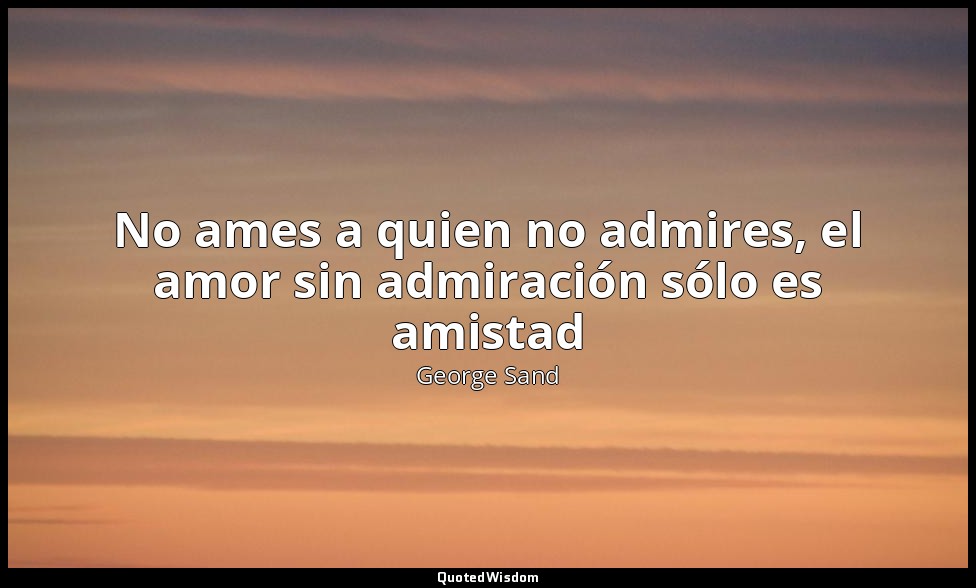No ames a quien no admires, el amor sin admiración sólo es amistad — George Sand