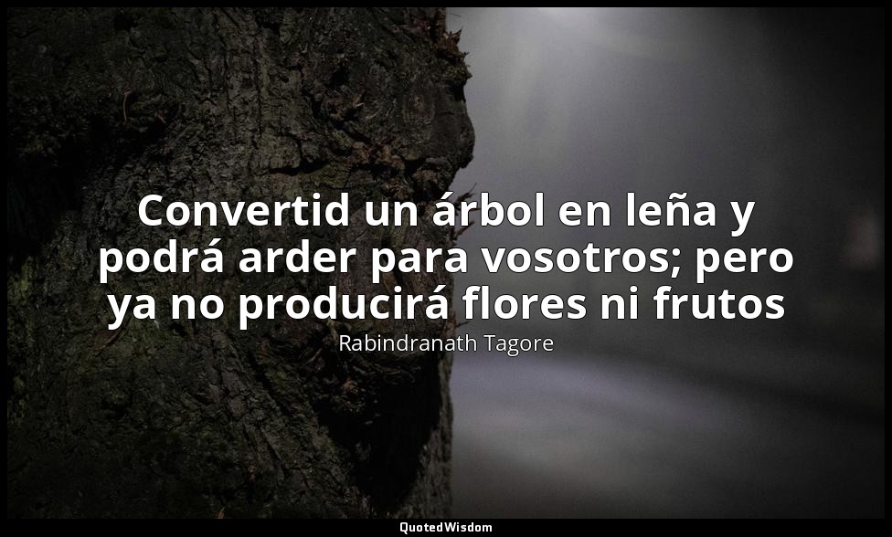 Convertid un árbol en leña y podrá arder para vosotros; pero ya no producirá flo — Rabindranath Tagore