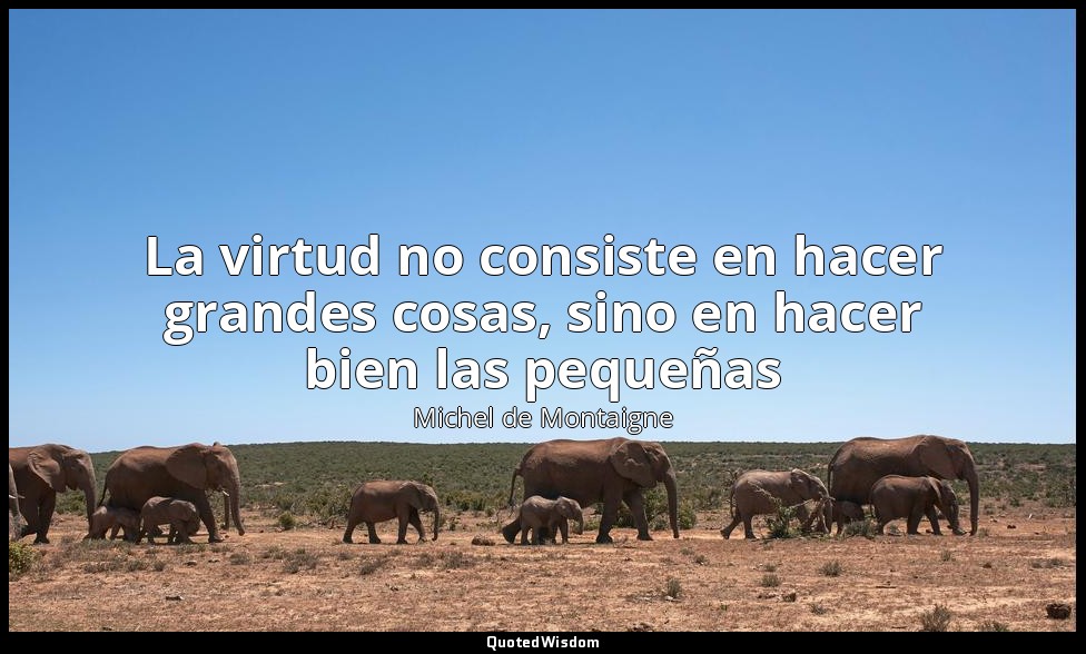La virtud no consiste en hacer grandes cosas, sino en hacer bien las pequeñas — Michel de Montaigne