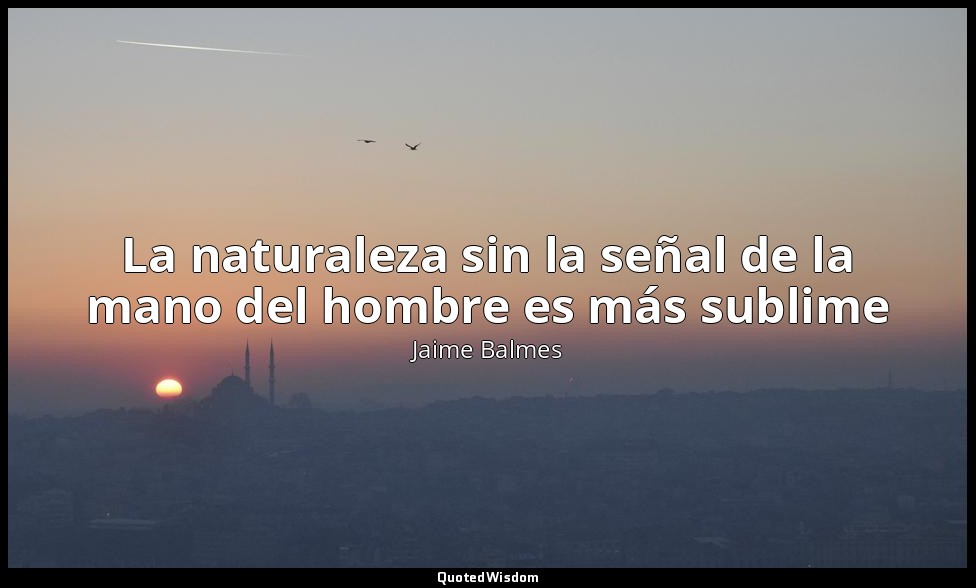 La naturaleza sin la señal de la mano del hombre es más sublime — Jaime Balmes