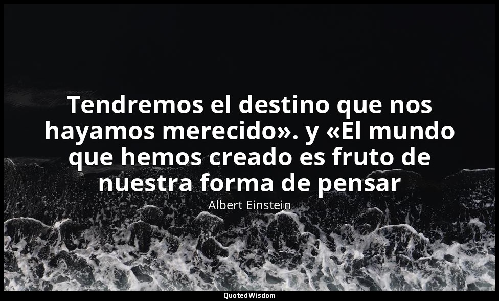 Tendremos el destino que nos hayamos merecido». y «El mundo que hemos creado es  — Albert Einstein