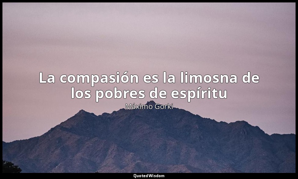 La compasión es la limosna de los pobres de espíritu — Máximo Gorki