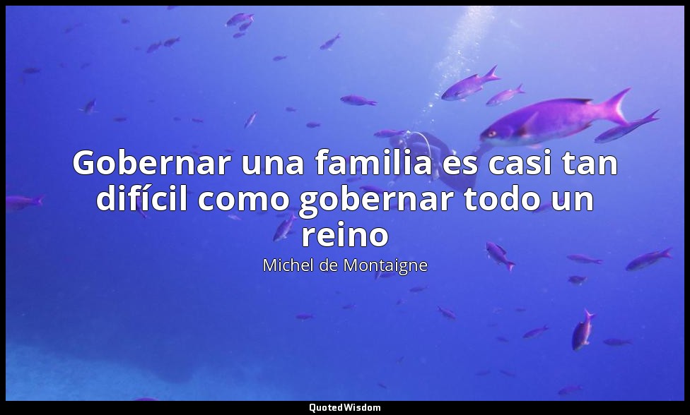 Gobernar una familia es casi tan difícil como gobernar todo un reino — Michel de Montaigne