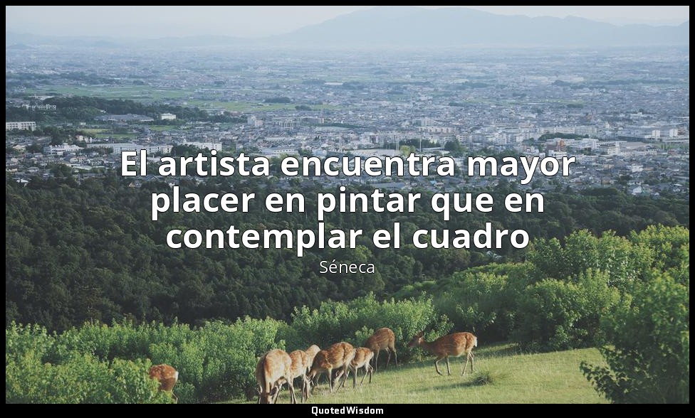 El artista encuentra mayor placer en pintar que en contemplar el cuadro — Séneca