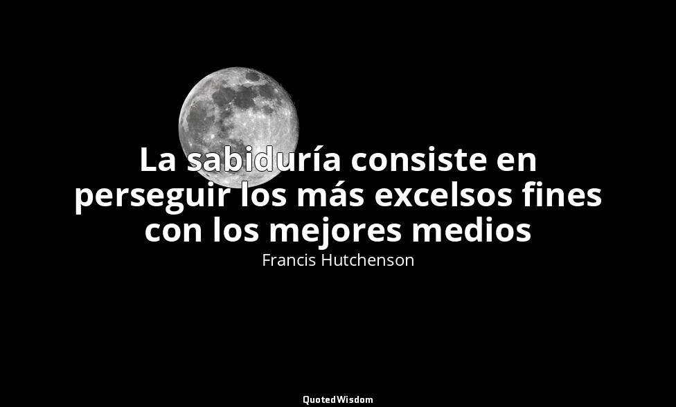 La sabiduría consiste en perseguir los más excelsos fines con los mejores medios — Francis Hutchenson