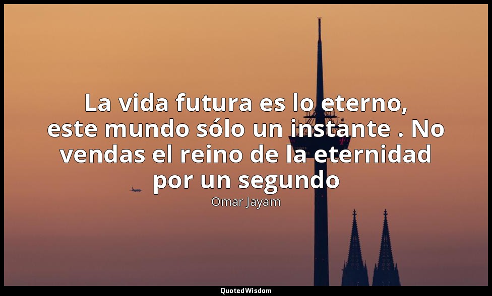 La vida futura es lo eterno, este mundo sólo un instante . No vendas el reino de — Omar Jayam