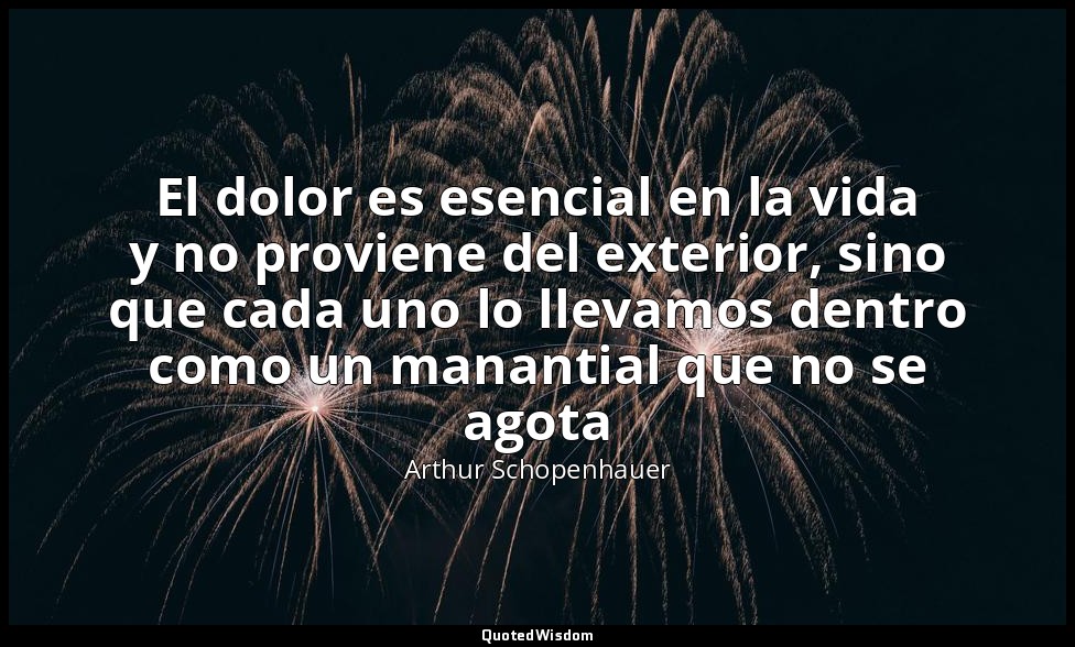 El dolor es esencial en la vida y no proviene del exterior, sino que cada uno lo — Arthur Schopenhauer