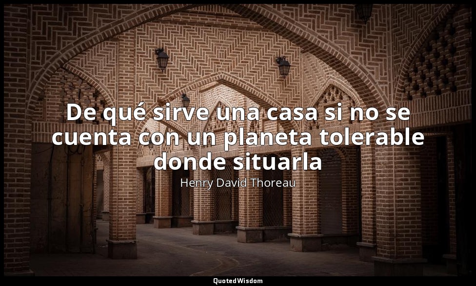 De qué sirve una casa si no se cuenta con un planeta tolerable donde situarla — Henry David Thoreau