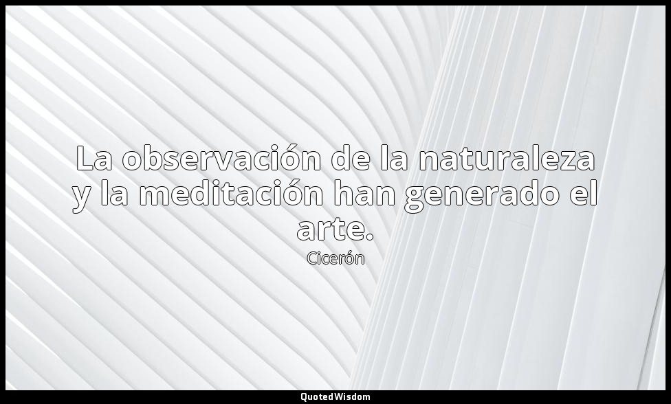 La observación de la naturaleza y la meditación han generado el arte. — Cicerón