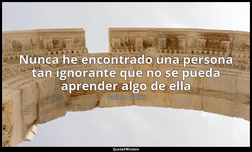 Nunca he encontrado una persona tan ignorante que no se pueda aprender algo de e — Galileo Galilei