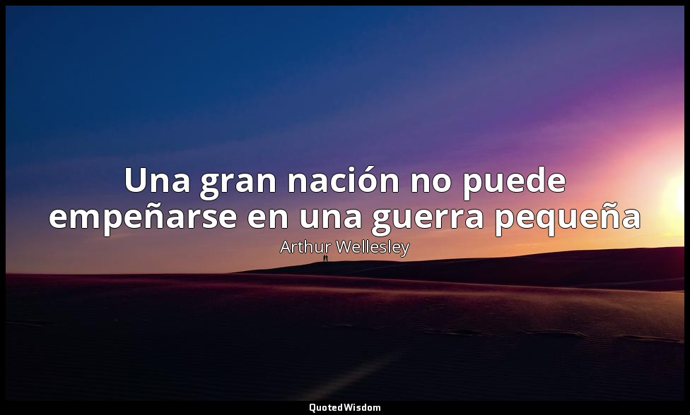 Una gran nación no puede empeñarse en una guerra pequeña — Arthur Wellesley