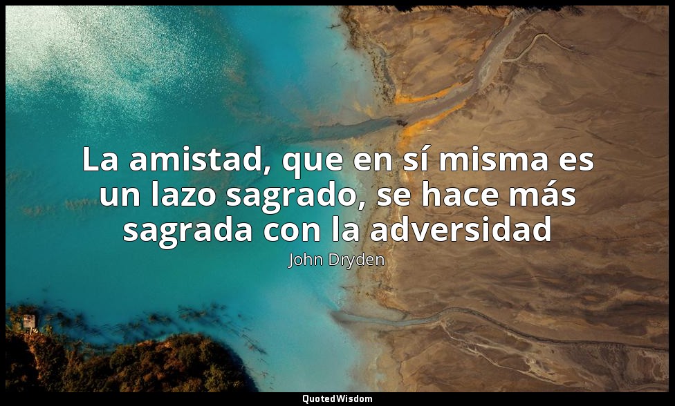 La amistad, que en sí misma es un lazo sagrado, se hace más sagrada con la adver — John Dryden