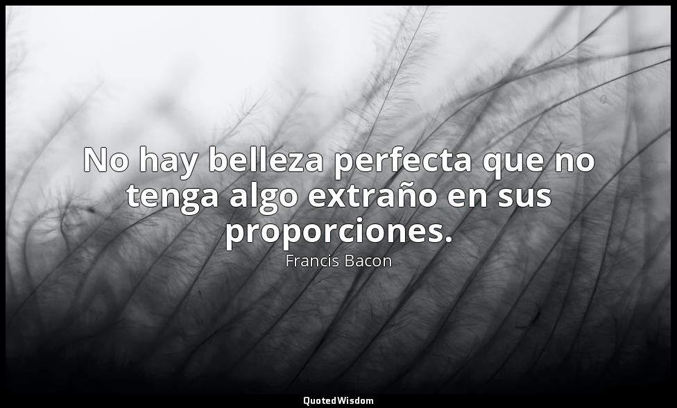 No hay belleza perfecta que no tenga algo extraño en sus proporciones. — Francis Bacon