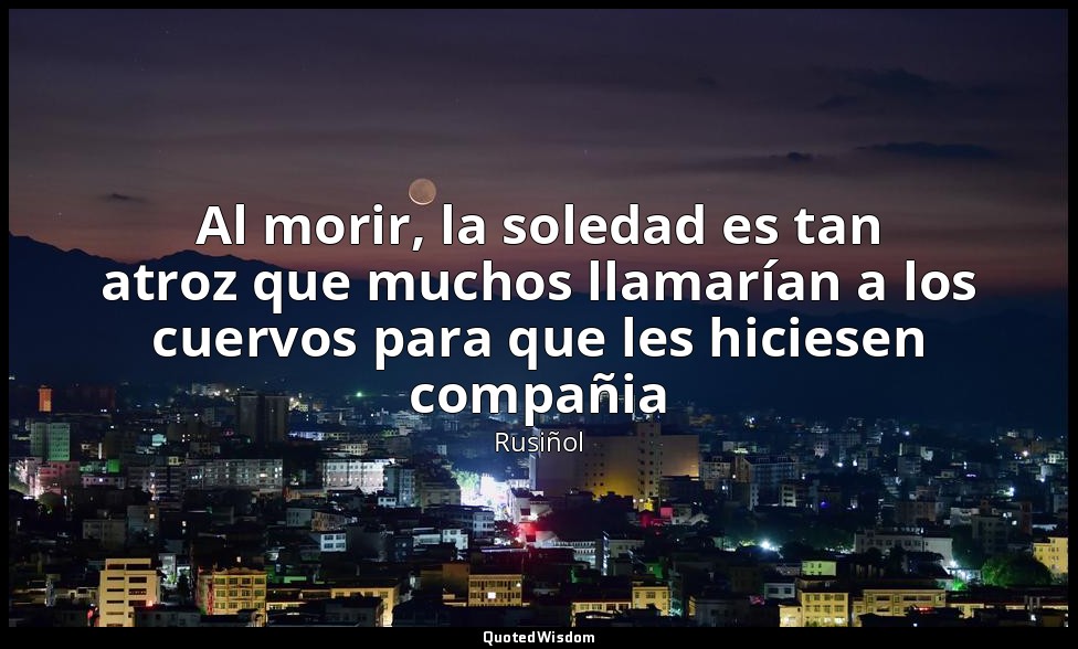 Al morir, la soledad es tan atroz que muchos llamarían a los cuervos para que le — Rusiñol