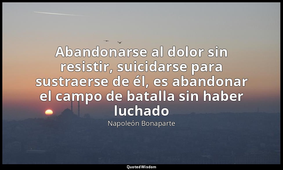 Abandonarse al dolor sin resistir, suicidarse para sustraerse de él, es abandona — Napoleón Bonaparte