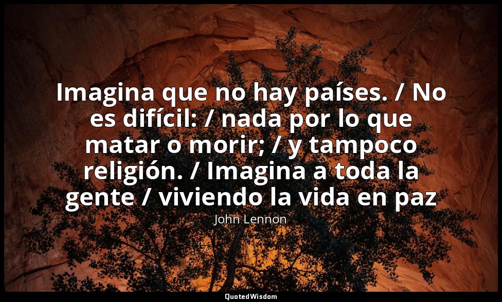 Imagina que no hay países. / No es difícil: / nada por lo que matar o morir; / y — John Lennon