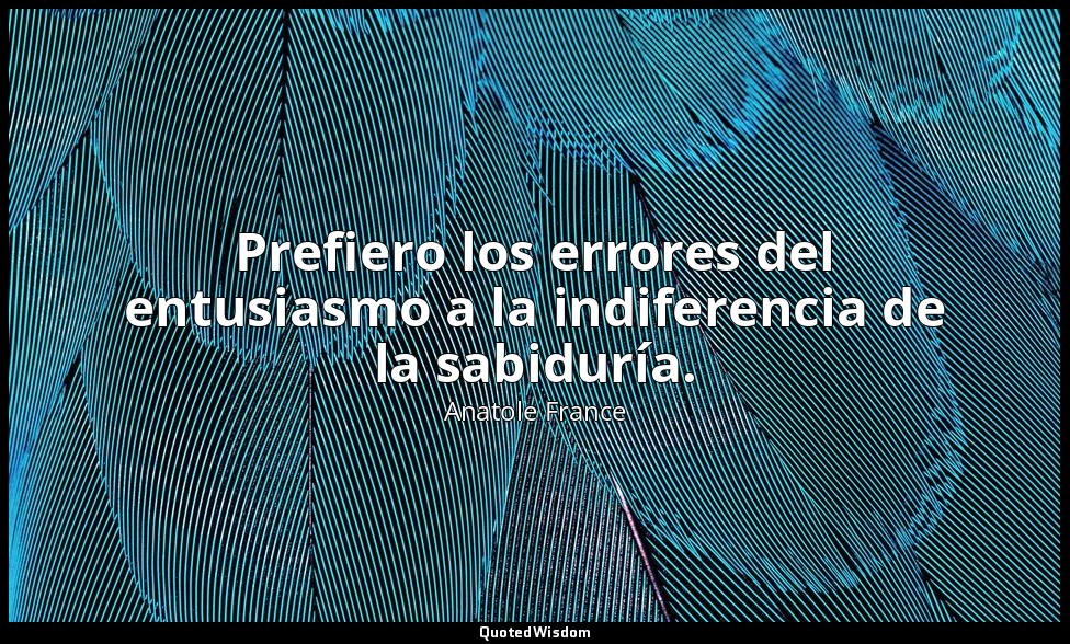 Prefiero los errores del entusiasmo a la indiferencia de la sabiduría. — Anatole France