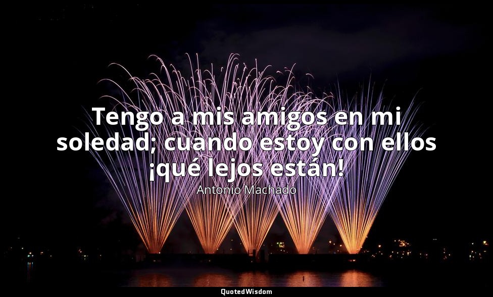 Tengo a mis amigos en mi soledad; cuando estoy con ellos ¡qué lejos están! — Antonio Machado