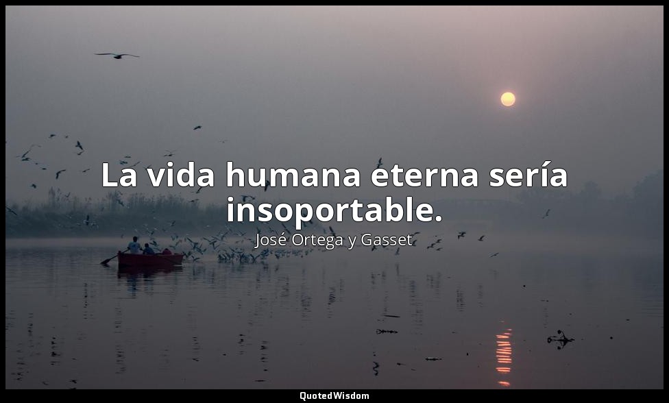 La vida humana eterna sería insoportable. — José Ortega y Gasset