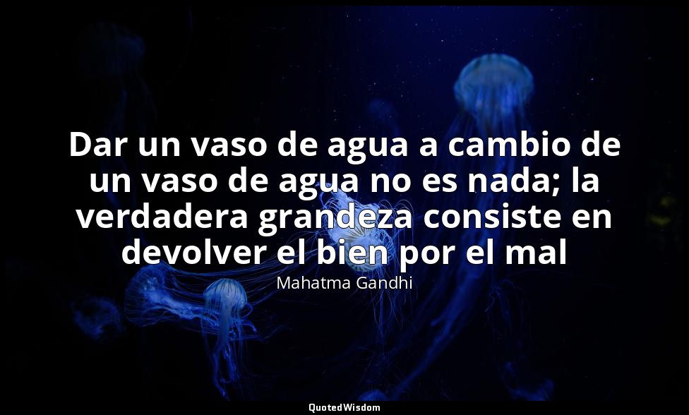 Dar un vaso de agua a cambio de un vaso de agua no es nada; la verdadera grandez — Mahatma Gandhi