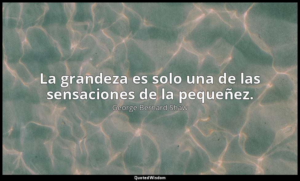La grandeza es solo una de las sensaciones de la pequeñez. — George Bernard Shaw