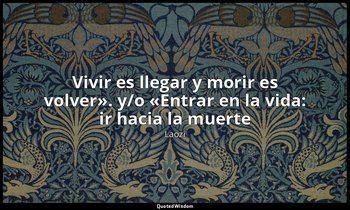 «Vivir es llegar y morir es volver». y/o «Entrar en la vida: ir hacia la muerte» — Laozi