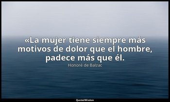 «La mujer tiene siempre más motivos de dolor que el hombre, padece más que él. — Honoré de Balzac