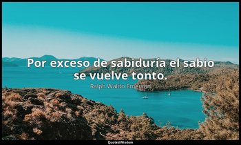 Por exceso de sabiduría el sabio se vuelve tonto. — Ralph Waldo Emerson