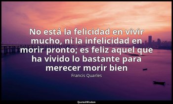 «No está la felicidad en vivir mucho, ni la infelicidad en morir pronto; es feli — Francis Quarles