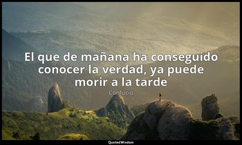 «El que de mañana ha conseguido conocer la verdad, ya puede morir a la tarde» — Confucio