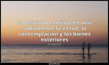 «La felicidad consiste en unir sabiamente la virtud, la contemplación y los bien — Aristóteles