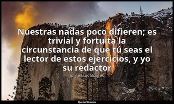 «Nuestras nadas poco difieren; es trivial y fortuita la circunstancia de que tú  — Jorge Luis Borges